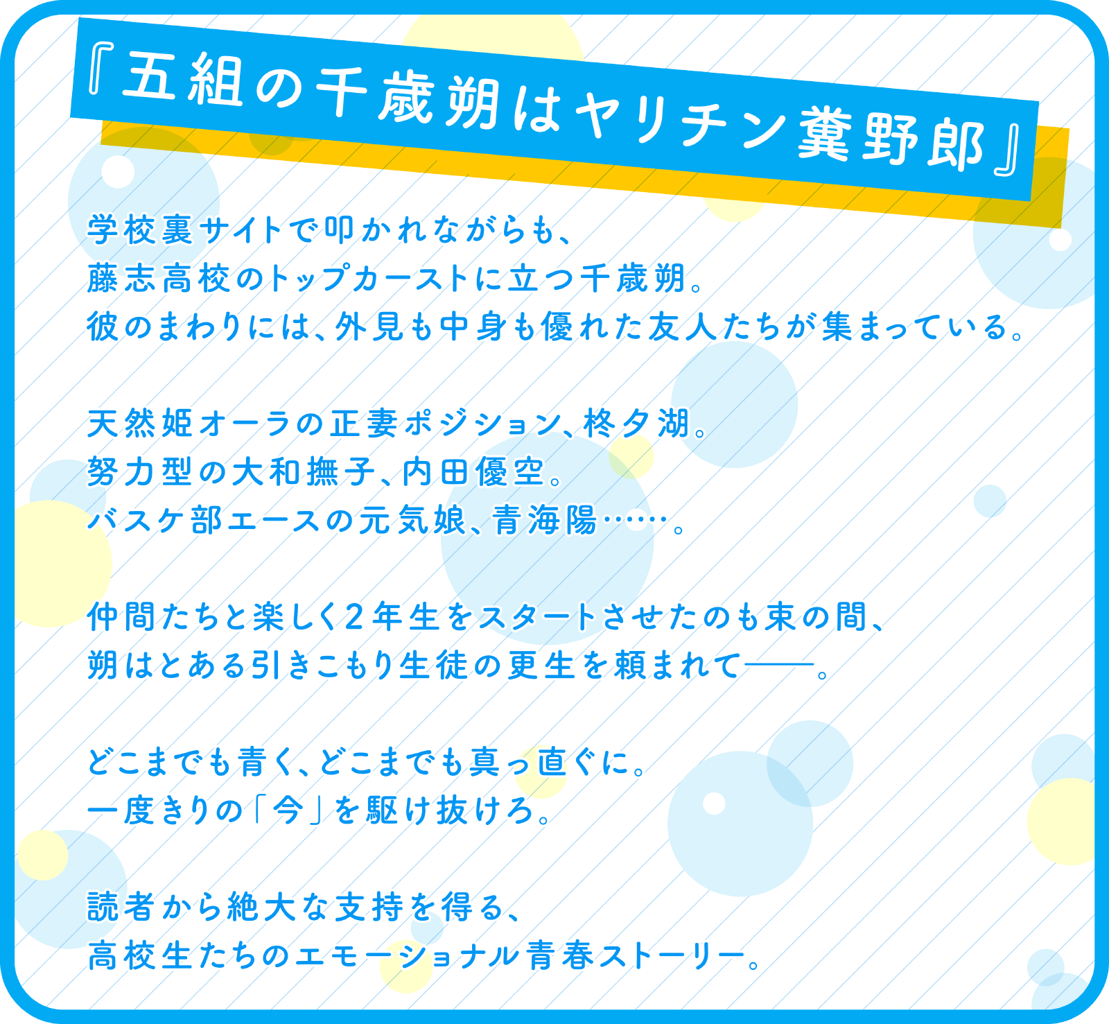 『五組の千歳朔はヤリチン糞野郎』学校裏サイトで叩かれながらも、
			藤志高校のトップカーストに立つ千歳朔。
			彼のまわりには、外見も中身も優れた友人たちが集まっている。
			
			天然姫オーラの正妻ポジション、柊夕湖。
			努力型の大和撫子、内田優空。
			バスケ部エースの元気娘、青海陽……。
			
			仲間たちと楽しく２年生をスタートさせたのも束の間、
			朔はとある引きこもり生徒の更生を頼まれて――。
			
			どこまでも青く、どこまでも真っ直ぐに。
			一度きりの「今」を駆け抜けろ。
			
			読者から絶大な支持を得る、
			高校生たちのエモーショナル青春ストーリー。
			