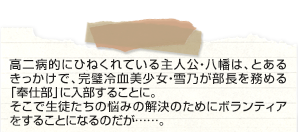 孤独に負けず。友達もなく、彼女もなく。
リア充には「爆発しろ！」とつぶやき、将来の夢は「働かないこと」とのたまう。そんなひねくれ高校生・八幡が学校一の美少女・雪ノ下雪乃
が所属する「奉仕部」に入部して……。見た目ビッチの由比ヶ浜結衣や天使のような戸塚彩加にも囲まれて、どう考えてもラブコメ展開！？と思いきや、繰り広げられるのはまちがいだらけの青春！
2013年4月からＴＶアニメ放送開始の話題作。